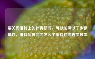 要关闭推特上的体育新闻，可以按照以下步骤操作，推特体育新闻怎么关推特新闻界面姜萍