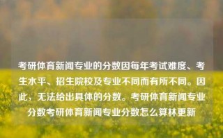 考研体育新闻专业的分数因每年考试难度、考生水平、招生院校及专业不同而有所不同。因此，无法给出具体的分数。考研体育新闻专业分数考研体育新闻专业分数怎么算林更新