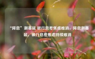 “降息”潮蔓延 银行息差焦虑难消，降息潮蔓延，银行息差焦虑持续难消