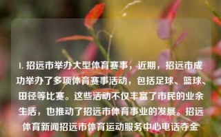 1. 招远市举办大型体育赛事，近期，招远市成功举办了多项体育赛事活动，包括足球、篮球、田径等比赛。这些活动不仅丰富了市民的业余生活，也推动了招远市体育事业的发展。招远体育新闻招远市体育运动服务中心电话夺金