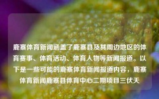 鹿寨体育新闻涵盖了鹿寨县及其周边地区的体育赛事、体育活动、体育人物等新闻报道。以下是一些可能的鹿寨体育新闻报道内容，鹿寨体育新闻鹿寨县体育中心二期项目三伏天