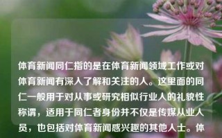 体育新闻同仁指的是在体育新闻领域工作或对体育新闻有深入了解和关注的人。这里面的同仁一般用于对从事或研究相似行业人的礼貌性称谓，适用于同仁者身份并不仅是传媒从业人员，也包括对体育新闻感兴趣的其他人士。体育新闻同仁体育新闻完整版全红婵，全红婵体育新闻完整版解析——敬专家同道们同仁相吸共翱翔，体育新闻同仁解析全红婵，从完整版新闻看运动员背后的故事