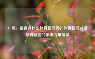 A: 嘿，最近有什么体育新闻吗？体育新闻对话体育新闻的采访汽车销量