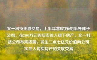 文一科技关联交易，上半年营收为0的半导体子公司，花2600万元购买实控人旗下房产，文一科技公司布局拓展，发生二点七亿元价值向公司实控人购买房产的关联交易