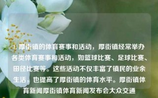 1. 厚街镇的体育赛事和活动，厚街镇经常举办各类体育赛事和活动，如篮球比赛、足球比赛、田径比赛等。这些活动不仅丰富了镇民的业余生活，也提高了厚街镇的体育水平。厚街镇体育新闻厚街镇体育新闻发布会大众交通