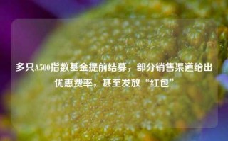 多只A500指数基金提前结募，部分销售渠道给出优惠费率，甚至发放“红包”