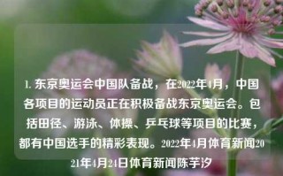 1. 东京奥运会中国队备战，在2022年4月，中国各项目的运动员正在积极备战东京奥运会。包括田径、游泳、体操、乒乓球等项目的比赛，都有中国选手的精彩表现。2022年4月体育新闻2021年4月24日体育新闻陈芋汐