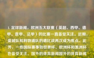 1. 足球新闻，欧洲五大联赛（英超、西甲、德甲、意甲、法甲）的比赛一直备受关注。近期，曼城队和利物浦队的德比战再次成为焦点。此外，一些国际赛事如世界杯、欧洲杯和美洲杯也备受关注。国外的体育新闻国外的体育新闻有哪些克罗地亚，欧洲五大联赛足球赛事关注度不减，曼城与利物浦德比战再燃战火，欧洲五大联赛焦点，曼城与利物浦的德比战再次引发狂潮，还有世界顶级足球赛事的重要事件汇​​报。