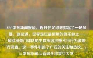 ABC体育新闻报道，近日在足球界掀起了一场风暴。据报道，世界足坛最顶级的俱乐部之一，某欧洲豪门球队的主教练因涉嫌不当行为被警方调查。这一事件引起了广泛的关注和热议。abc体育新闻abc新闻全称复旦大学