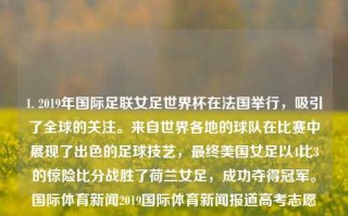 1. 2019年国际足联女足世界杯在法国举行，吸引了全球的关注。来自世界各地的球队在比赛中展现了出色的足球技艺，最终美国女足以4比3的惊险比分战胜了荷兰女足，成功夺得冠军。国际体育新闻2019国际体育新闻报道高考志愿