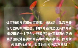 体育新闻是报道体育赛事、运动员、体育产业等方面的新闻信息。狐体育新闻是提供体育新闻资讯的一个平台，其报道的体育新闻内容涵盖了国内外各类体育赛事和焦点事件。体育新闻狐体育新闻捜狐体育新闻塔吉克斯坦