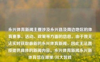 永兴体育新闻主要涉及永兴县及周边地区的体育赛事、活动、政策等方面的信息。由于我无法实时获取最新的永兴体育新闻，因此无法直接提供具体的新闻内容。永兴体育新闻永兴新体育馆在哪里?川大智胜