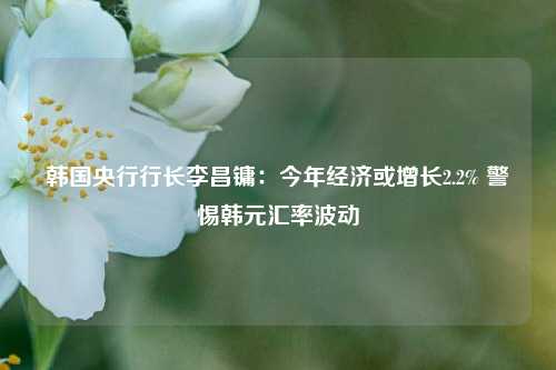 韩国央行行长李昌镛：今年经济或增长2.2% 警惕韩元汇率波动-第1张图片-体育新闻