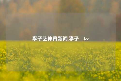 李子艺体育新闻,李子晹lee-第1张图片-体育新闻