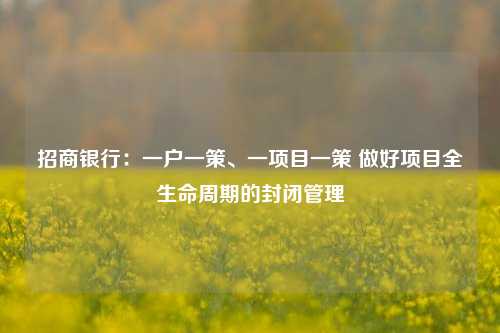 招商银行：一户一策、一项目一策 做好项目全生命周期的封闭管理-第1张图片-体育新闻