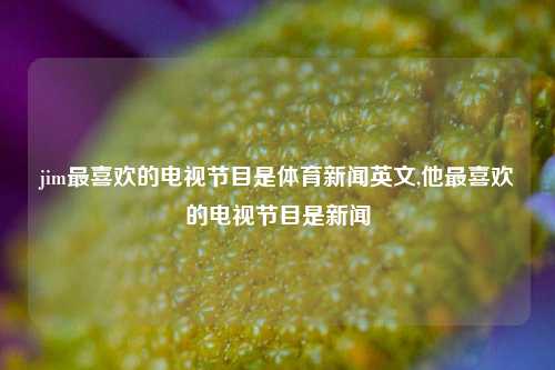 jim最喜欢的电视节目是体育新闻英文,他最喜欢的电视节目是新闻-第1张图片-体育新闻