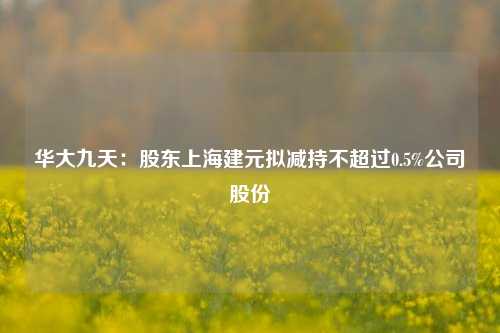 华大九天：股东上海建元拟减持不超过0.5%公司股份-第1张图片-体育新闻