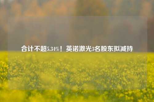 合计不超5.34%！英诺激光3名股东拟减持-第1张图片-体育新闻