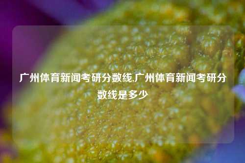 广州体育新闻考研分数线,广州体育新闻考研分数线是多少-第1张图片-体育新闻