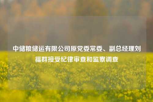 中储粮储运有限公司原党委常委、副总经理刘福群接受纪律审查和监察调查-第1张图片-体育新闻