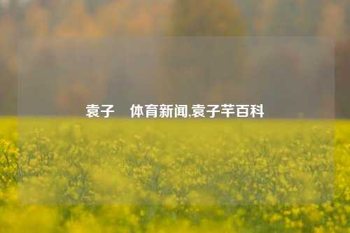 袁子玥体育新闻,袁子芊百科-第1张图片-体育新闻