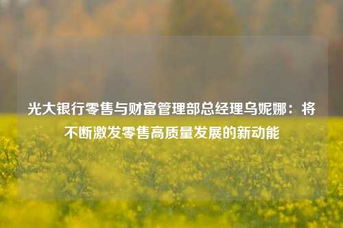 光大银行零售与财富管理部总经理乌妮娜：将不断激发零售高质量发展的新动能-第1张图片-体育新闻