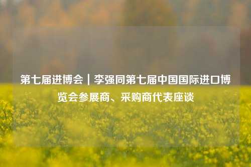 第七届进博会｜李强同第七届中国国际进口博览会参展商、采购商代表座谈-第1张图片-体育新闻