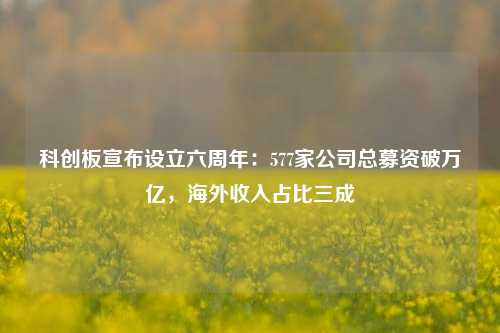 科创板宣布设立六周年：577家公司总募资破万亿，海外收入占比三成-第1张图片-体育新闻