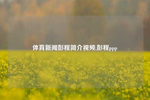 体育新闻彭程简介视频,彭程ppp-第1张图片-体育新闻