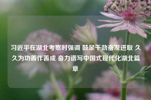 习近平在湖北考察时强调 鼓足干劲奋发进取 久久为功善作善成 奋力谱写中国式现代化湖北篇章-第1张图片-体育新闻