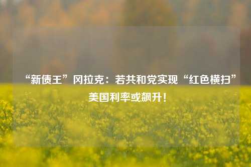 “新债王”冈拉克：若共和党实现“红色横扫” 美国利率或飙升！-第1张图片-体育新闻