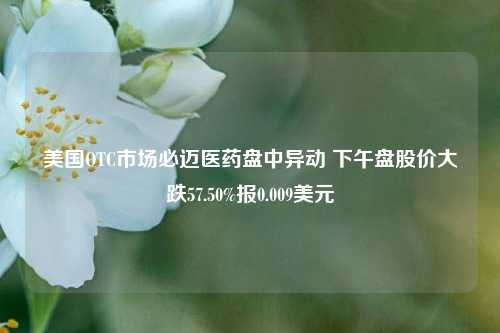 美国OTC市场必迈医药盘中异动 下午盘股价大跌57.50%报0.009美元-第1张图片-体育新闻