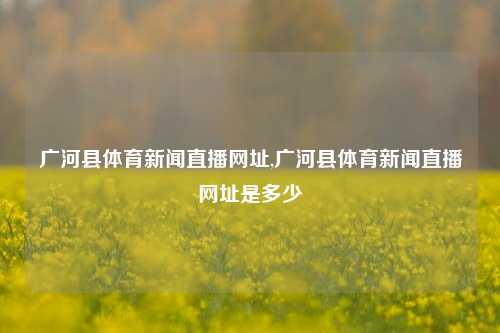 广河县体育新闻直播网址,广河县体育新闻直播网址是多少-第1张图片-体育新闻