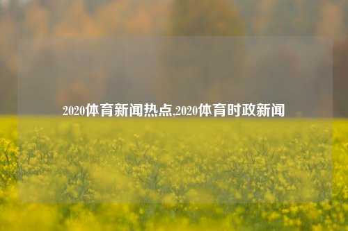 2020体育新闻热点,2020体育时政新闻-第1张图片-体育新闻