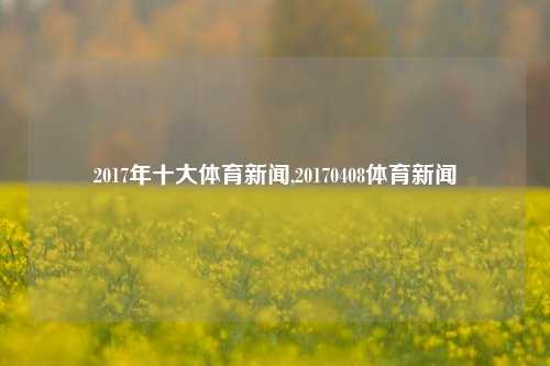 2017年十大体育新闻,20170408体育新闻-第1张图片-体育新闻