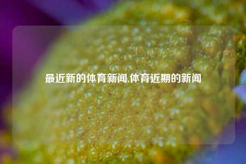 最近新的体育新闻,体育近期的新闻-第1张图片-体育新闻