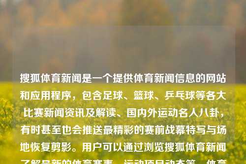 搜狐体育新闻是一个提供体育新闻信息的网站和应用程序，包含足球、篮球、乒乓球等各大比赛新闻资讯及解读、国内外运动名人八卦，有时甚至也会推送最精彩的赛前战幕特写与场地恢复剪影。用户可以通过浏览搜狐体育新闻了解最新的体育赛事、运动项目动态等。体育新闻搜狐体育新闻搜狐手机早田希娜，搜狐体育新闻，全方位的体育信息平台，搜狐体育新闻，全方位体育信息平台，汇聚各类体育新闻资讯-第1张图片-体育新闻