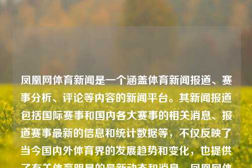 凤凰网体育新闻是一个涵盖体育新闻报道、赛事分析、评论等内容的新闻平台。其新闻报道包括国际赛事和国内各大赛事的相关消息、报道赛事最新的信息和统计数据等，不仅反映了当今国内外体育界的发展趋势和变化，也提供了有关体育明星的最新动态和消息。凤凰网体育新闻凤凰网体育新闻今日三伏天，凤凰网体育新闻报道，关注体育风华展现 三伏天的奥运、赛程焦点。，凤凰网体育新闻，三伏天下的体育风华与焦点报道-第1张图片-体育新闻