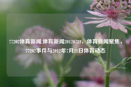 77202体育新闻,体育新闻20120721，体育新闻聚焦，77202事件与2012年7月21日体育动态-第1张图片-体育新闻