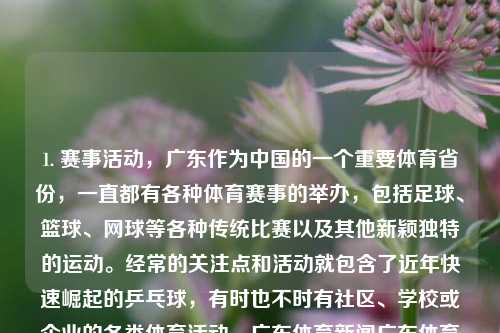 1. 赛事活动，广东作为中国的一个重要体育省份，一直都有各种体育赛事的举办，包括足球、篮球、网球等各种传统比赛以及其他新颖独特的运动。经常的关注点和活动就包含了近年快速崛起的乒乓球，有时也不时有社区、学校或企业的各类体育活动。广东体育新闻广东体育新闻主持人三伏天，广东体育赛事盛行的多元化运动大省，广东，多元化运动大省的体育赛事活动盛行-第1张图片-体育新闻