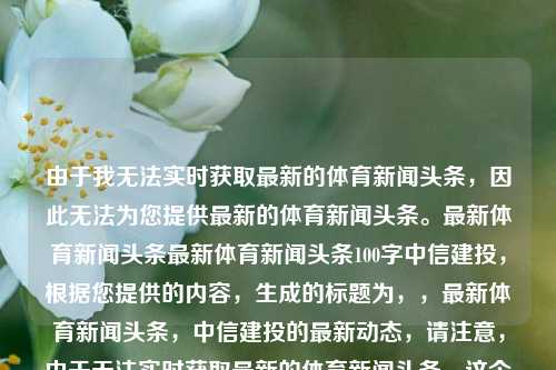 由于我无法实时获取最新的体育新闻头条，因此无法为您提供最新的体育新闻头条。最新体育新闻头条最新体育新闻头条100字中信建投，根据您提供的内容，生成的标题为，，最新体育新闻头条，中信建投的最新动态，请注意，由于无法实时获取最新的体育新闻头条，这个标题可能无法完全反映当前的体育新闻内容。建议您随时关注可靠的新闻来源以获取最新的体育新闻。，请注意，由于无法实时获取最新的体育新闻头条，这个标题仅供参考。建议您随时关注可靠的新闻来源以获取最新的体育新闻。-第1张图片-体育新闻