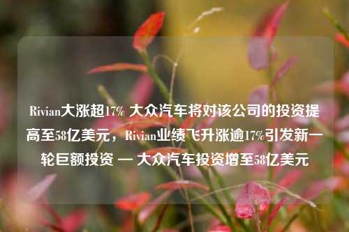 Rivian大涨超17% 大众汽车将对该公司的投资提高至58亿美元，Rivian业绩飞升涨逾17%引发新一轮巨额投资 — 大众汽车投资增至58亿美元-第1张图片-体育新闻