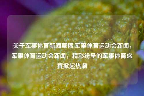 关于军事体育新闻草稿,军事体育运动会新闻，军事体育运动会新闻，精彩纷呈的军事体育盛宴掀起热潮-第1张图片-体育新闻