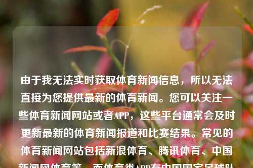 由于我无法实时获取体育新闻信息，所以无法直接为您提供最新的体育新闻。您可以关注一些体育新闻网站或者APP，这些平台通常会及时更新最新的体育新闻报道和比赛结果。常见的体育新闻网站包括新浪体育、腾讯体育、中国新闻网体育等，而体育类APP有中国国家足球队、中国足球新闻、搜达足球等。这些平台会提供包括足球、篮球、田径、游泳等各类体育项目的最新新闻和比赛信息。今天体育新闻今天体育新闻cctv5黄金价格，今天体育新闻CCTV5黄金时间精选。，体育新闻今日更新，CCTV5黄金时段精选与各平台实时同步报道-第1张图片-体育新闻