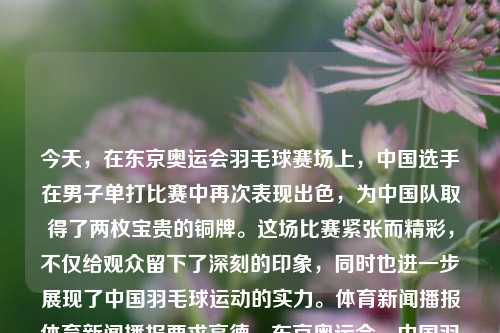 今天，在东京奥运会羽毛球赛场上，中国选手在男子单打比赛中再次表现出色，为中国队取得了两枚宝贵的铜牌。这场比赛紧张而精彩，不仅给观众留下了深刻的印象，同时也进一步展现了中国羽毛球运动的实力。体育新闻播报体育新闻播报要求高德，东京奥运会，中国羽毛球男子单打斩获铜牌 展示国家队卓越实力，东京奥运会，中国羽毛球男子单打闪耀赛场，斩获铜牌彰显国家队实力-第1张图片-体育新闻