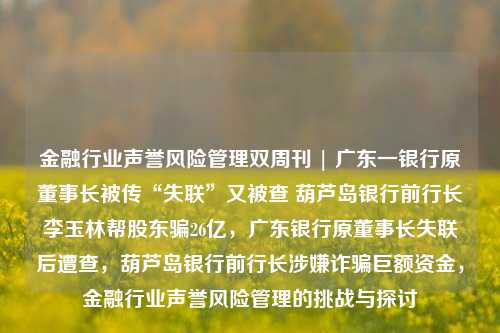 金融行业声誉风险管理双周刊 | 广东一银行原董事长被传“失联”又被查 葫芦岛银行前行长李玉林帮股东骗26亿，广东银行原董事长失联后遭查，葫芦岛银行前行长涉嫌诈骗巨额资金，金融行业声誉风险管理的挑战与探讨-第1张图片-体育新闻