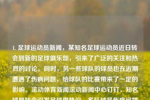 1. 足球运动员新闻，某知名足球运动员近日转会到新的足球俱乐部，引来了广泛的关注和热烈的讨论。同时，另一些球队的球员也在近期遭遇了伤病问题，给球队的比赛带来了一定的影响。滚动体育新闻滚动新闻中心钉钉，知名球星转会引发足球界热议，多队球员伤病问题备受关注，知名球星转会风波与多队伤病困扰，足球界热议焦点聚焦于此-第1张图片-体育新闻