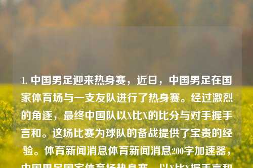 1. 中国男足迎来热身赛，近日，中国男足在国家体育场与一支友队进行了热身赛。经过激烈的角逐，最终中国队以X比X的比分与对手握手言和。这场比赛为球队的备战提供了宝贵的经验。体育新闻消息体育新闻消息200字加速器，中国男足国家体育场热身赛，以X比X握手言和收获经验，中国男足热身赛，与友队战成平局，收获宝贵经验。-第1张图片-体育新闻