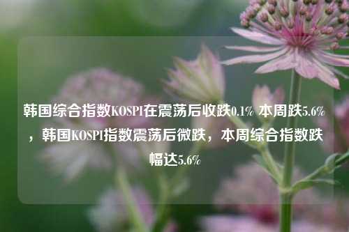 韩国综合指数KOSPI在震荡后收跌0.1% 本周跌5.6%，韩国KOSPI指数震荡后微跌，本周综合指数跌幅达5.6%-第1张图片-体育新闻