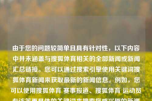 由于您的问题较简单且具有针对性，以下内容中并未涵盖与搜狐体育相关的全部新闻或新闻汇总链接。您可以通过搜索引擎使用关键词搜狐体育新闻来获取最新的新闻信息。例如，您可以使用搜狐体育 赛事报道、搜狐体育 运动员专访等更具体的关键词来搜索您感兴趣的新闻内容。搜狐体育新闻搜搜狐体育一新闻官网极品飞车，搜狐体育新闻精选及报道快讯，搜狐体育新闻精选，热门赛事报道快讯-第1张图片-体育新闻